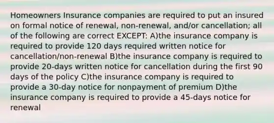 Homeowners Insurance companies are required to put an insured on formal notice of renewal, non-renewal, and/or cancellation; all of the following are correct EXCEPT: A)the insurance company is required to provide 120 days required written notice for cancellation/non-renewal B)the insurance company is required to provide 20-days written notice for cancellation during the first 90 days of the policy C)the insurance company is required to provide a 30-day notice for nonpayment of premium D)the insurance company is required to provide a 45-days notice for renewal