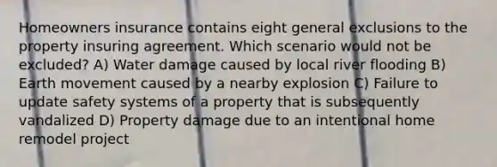 Homeowners insurance contains eight general exclusions to the property insuring agreement. Which scenario would not be excluded? A) Water damage caused by local river flooding B) Earth movement caused by a nearby explosion C) Failure to update safety systems of a property that is subsequently vandalized D) Property damage due to an intentional home remodel project