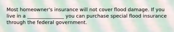 Most homeowner's insurance will not cover flood damage. If you live in a _______________ you can purchase special flood insurance through the federal government.