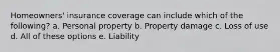 Homeowners' insurance coverage can include which of the following? a. Personal property b. Property damage c. Loss of use d. All of these options e. Liability