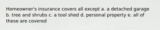 Homeowner's insurance covers all except a. a detached garage b. tree and shrubs c. a tool shed d. personal property e. all of these are covered