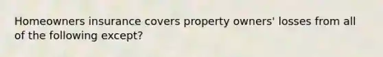 Homeowners insurance covers property owners' losses from all of the following except?