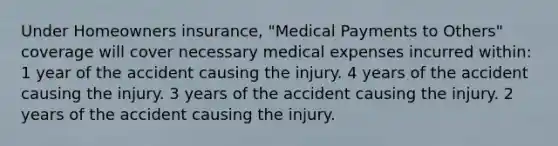 Under Homeowners insurance, "Medical Payments to Others" coverage will cover necessary medical expenses incurred within: 1 year of the accident causing the injury. 4 years of the accident causing the injury. 3 years of the accident causing the injury. 2 years of the accident causing the injury.