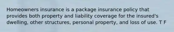 Homeowners insurance is a package insurance policy that provides both property and liability coverage for the insured's dwelling, other structures, personal property, and loss of use. T F