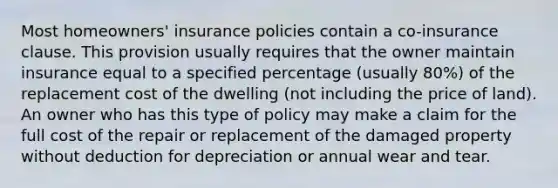 Most homeowners' insurance policies contain a co-insurance clause. This provision usually requires that the owner maintain insurance equal to a specified percentage (usually 80%) of the replacement cost of the dwelling (not including the price of land). An owner who has this type of policy may make a claim for the full cost of the repair or replacement of the damaged property without deduction for depreciation or annual wear and tear.