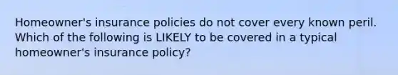 Homeowner's insurance policies do not cover every known peril. Which of the following is LIKELY to be covered in a typical homeowner's insurance policy?