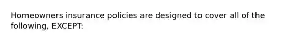 Homeowners insurance policies are designed to cover all of the following, EXCEPT: