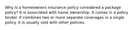 Why is a homeowners insurance policy considered a package policy? It is associated with home ownership. It comes in a policy binder. It combines two or more separate coverages in a single policy. It is usually sold with other policies.