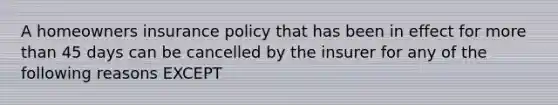 A homeowners insurance policy that has been in effect for more than 45 days can be cancelled by the insurer for any of the following reasons EXCEPT