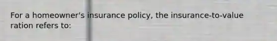 For a homeowner's insurance policy, the insurance-to-value ration refers to: