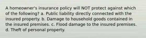 A homeowner's insurance policy will NOT protect against which of the following? a. Public liability directly connected with the insured property. b. Damage to household goods contained in the insured premises. c. Flood damage to the insured premises. d. Theft of personal property.