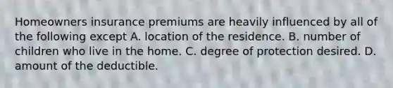 Homeowners insurance premiums are heavily influenced by all of the following except A. location of the residence. B. number of children who live in the home. C. degree of protection desired. D. amount of the deductible.