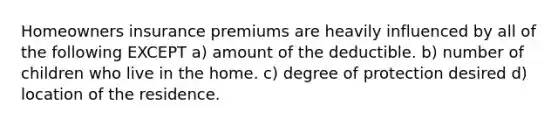 Homeowners insurance premiums are heavily influenced by all of the following EXCEPT a) amount of the deductible. b) number of children who live in the home. c) degree of protection desired d) location of the residence.