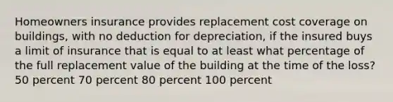 Homeowners insurance provides replacement cost coverage on buildings, with no deduction for depreciation, if the insured buys a limit of insurance that is equal to at least what percentage of the full replacement value of the building at the time of the loss? 50 percent 70 percent 80 percent 100 percent