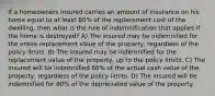 If a homeowners insured carries an amount of insurance on his home equal to at least 80% of the replacement cost of the dwelling, then what is the rule of indemnification that applies if the home is destroyed? A) The insured may be indemnified for the entire replacement value of the property, regardless of the policy limits. B) The insured may be indemnified for the replacement value of the property, up to the policy limits. C) The insured will be indemnified 80% of the actual cash value of the property, regardless of the policy limits. D) The insured will be indemnified for 80% of the depreciated value of the property.