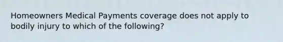 Homeowners Medical Payments coverage does not apply to bodily injury to which of the following?