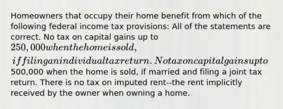 Homeowners that occupy their home benefit from which of the following federal income tax provisions: All of the statements are correct. No tax on capital gains up to 250,000 when the home is sold, if filing an individual tax return. No tax on capital gains up to500,000 when the home is sold, if married and filing a joint tax return. There is no tax on imputed rent--the rent implicitly received by the owner when owning a home.