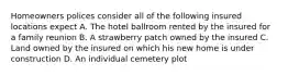 Homeowners polices consider all of the following insured locations expect A. The hotel ballroom rented by the insured for a family reunion B. A strawberry patch owned by the insured C. Land owned by the insured on which his new home is under construction D. An individual cemetery plot