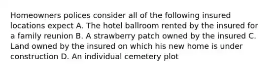 Homeowners polices consider all of the following insured locations expect A. The hotel ballroom rented by the insured for a family reunion B. A strawberry patch owned by the insured C. Land owned by the insured on which his new home is under construction D. An individual cemetery plot