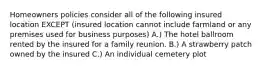 Homeowners policies consider all of the following insured location EXCEPT (insured location cannot include farmland or any premises used for business purposes) A.) The hotel ballroom rented by the insured for a family reunion. B.) A strawberry patch owned by the insured C.) An individual cemetery plot