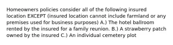 Homeowners policies consider all of the following insured location EXCEPT (insured location cannot include farmland or any premises used for business purposes) A.) The hotel ballroom rented by the insured for a family reunion. B.) A strawberry patch owned by the insured C.) An individual cemetery plot