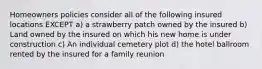 Homeowners policies consider all of the following insured locations EXCEPT a) a strawberry patch owned by the insured b) Land owned by the insured on which his new home is under construction c) An individual cemetery plot d) the hotel ballroom rented by the insured for a family reunion