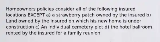 Homeowners policies consider all of the following insured locations EXCEPT a) a strawberry patch owned by the insured b) Land owned by the insured on which his new home is under construction c) An individual cemetery plot d) the hotel ballroom rented by the insured for a family reunion