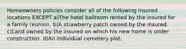 Homeowners policies consider all of the following insured locations EXCEPT a)The hotel ballroom rented by the insured for a family reunion. b)A strawberry patch owned by the insured. c)Land owned by the insured on which his new home is under construction. d)An individual cemetery plot.