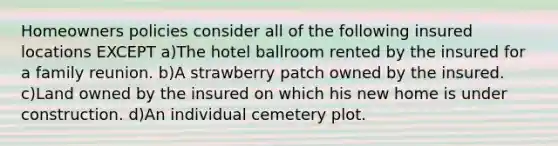 Homeowners policies consider all of the following insured locations EXCEPT a)The hotel ballroom rented by the insured for a family reunion. b)A strawberry patch owned by the insured. c)Land owned by the insured on which his new home is under construction. d)An individual cemetery plot.