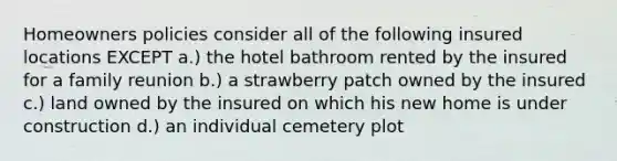 Homeowners policies consider all of the following insured locations EXCEPT a.) the hotel bathroom rented by the insured for a family reunion b.) a strawberry patch owned by the insured c.) land owned by the insured on which his new home is under construction d.) an individual cemetery plot