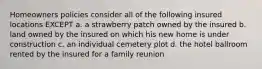 Homeowners policies consider all of the following insured locations EXCEPT a. a strawberry patch owned by the insured b. land owned by the insured on which his new home is under construction c. an individual cemetery plot d. the hotel ballroom rented by the insured for a family reunion