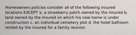 Homeowners policies consider all of the following insured locations EXCEPT a. a strawberry patch owned by the insured b. land owned by the insured on which his new home is under construction c. an individual cemetery plot d. the hotel ballroom rented by the insured for a family reunion