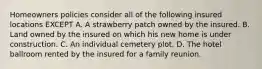 Homeowners policies consider all of the following insured locations EXCEPT A. A strawberry patch owned by the insured. B. Land owned by the insured on which his new home is under construction. C. An individual cemetery plot. D. The hotel ballroom rented by the insured for a family reunion.