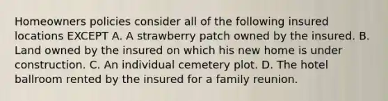 Homeowners policies consider all of the following insured locations EXCEPT A. A strawberry patch owned by the insured. B. Land owned by the insured on which his new home is under construction. C. An individual cemetery plot. D. The hotel ballroom rented by the insured for a family reunion.