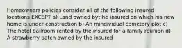 Homeowners policies consider all of the following insured locations EXCEPT a) Land owned byt he insured on which his new home is under construction b) An mindividual cemetery plot c) The hotel ballroom rented by the insured for a family reunion d) A strawberry patch owned by the insured