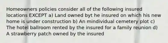 Homeowners policies consider all of the following insured locations EXCEPT a) Land owned byt he insured on which his new home is under construction b) An mindividual cemetery plot c) The hotel ballroom rented by the insured for a family reunion d) A strawberry patch owned by the insured