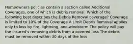 Homeowners policies contain a section called Additional Coverages, one of which is debris removal. Which of the following best describes the Debris Removal coverage? Coverage is limited to 10% of the Coverage A Limit Debris Removal applies only to loss by fire, lightning, and windstorm The policy will pay the insured's removing debris from a covered loss The debris must be removed within 30 days of the loss