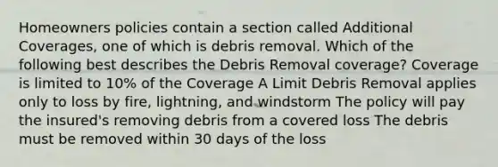 Homeowners policies contain a section called Additional Coverages, one of which is debris removal. Which of the following best describes the Debris Removal coverage? Coverage is limited to 10% of the Coverage A Limit Debris Removal applies only to loss by fire, lightning, and windstorm The policy will pay the insured's removing debris from a covered loss The debris must be removed within 30 days of the loss