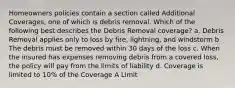 Homeowners policies contain a section called Additional Coverages, one of which is debris removal. Which of the following best describes the Debris Removal coverage? a. Debris Removal applies only to loss by fire, lightning, and windstorm b. The debris must be removed within 30 days of the loss c. When the insured has expenses removing debris from a covered loss, the policy will pay from the limits of liability d. Coverage is limited to 10% of the Coverage A Limit