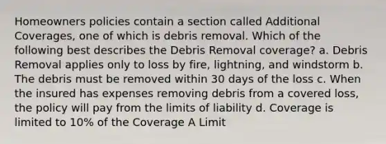 Homeowners policies contain a section called Additional Coverages, one of which is debris removal. Which of the following best describes the Debris Removal coverage? a. Debris Removal applies only to loss by fire, lightning, and windstorm b. The debris must be removed within 30 days of the loss c. When the insured has expenses removing debris from a covered loss, the policy will pay from the limits of liability d. Coverage is limited to 10% of the Coverage A Limit