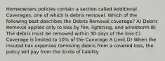 Homeowners policies contain a section called Additional Coverages, one of which is debris removal. Which of the following best describes the Debris Removal coverage? A) Debris Removal applies only to loss by fire, lightning, and windstorm B) The debris must be removed within 30 days of the loss C) Coverage is limited to 10% of the Coverage A Limit D) When the insured has expenses removing debris from a covered loss, the policy will pay from the limits of liability