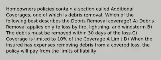 Homeowners policies contain a section called Additional Coverages, one of which is debris removal. Which of the following best describes the Debris Removal coverage? A) Debris Removal applies only to loss by fire, lightning, and windstorm B) The debris must be removed within 30 days of the loss C) Coverage is limited to 10% of the Coverage A Limit D) When the insured has expenses removing debris from a covered loss, the policy will pay from the limits of liability