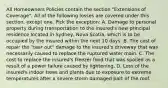 All Homeowners Policies contain the section "Extensions of Coverage". All of the following losses are covered under this section, except one. Pick the exception: A. Damage to personal property during transportation to the insured's new principal residence located in Sydney, Nova Scotia, which is to be occupied by the insured within the next 10 days. B. The cost of repair the "tear out" damage to the insured's driveway that was necessarily caused to replace the ruptured water main. C. The cost to replace the insured's freezer food that was spoiled as a result of a power failure caused by lightening. D. Loss of the insured's indoor trees and plants due to exposure to extreme temperatures after a severe storm damaged part of the roof.