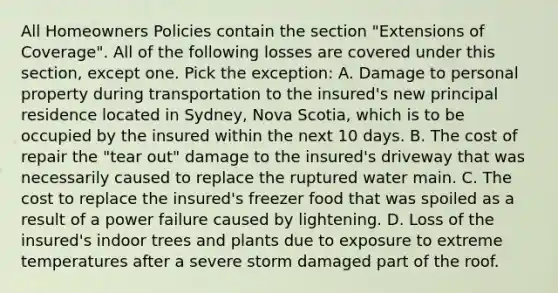 All Homeowners Policies contain the section "Extensions of Coverage". All of the following losses are covered under this section, except one. Pick the exception: A. Damage to personal property during transportation to the insured's new principal residence located in Sydney, Nova Scotia, which is to be occupied by the insured within the next 10 days. B. The cost of repair the "tear out" damage to the insured's driveway that was necessarily caused to replace the ruptured water main. C. The cost to replace the insured's freezer food that was spoiled as a result of a power failure caused by lightening. D. Loss of the insured's indoor trees and plants due to exposure to extreme temperatures after a severe storm damaged part of the roof.