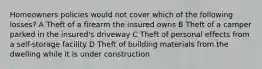 Homeowners policies would not cover which of the following losses? A Theft of a firearm the insured owns B Theft of a camper parked in the insured's driveway C Theft of personal effects from a self-storage facility D Theft of building materials from the dwelling while it is under construction