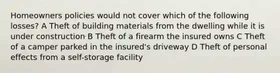 Homeowners policies would not cover which of the following losses? A Theft of building materials from the dwelling while it is under construction B Theft of a firearm the insured owns C Theft of a camper parked in the insured's driveway D Theft of personal effects from a self-storage facility