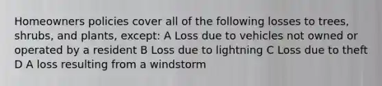 Homeowners policies cover all of the following losses to trees, shrubs, and plants, except: A Loss due to vehicles not owned or operated by a resident B Loss due to lightning C Loss due to theft D A loss resulting from a windstorm