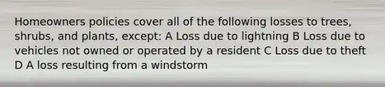 Homeowners policies cover all of the following losses to trees, shrubs, and plants, except: A Loss due to lightning B Loss due to vehicles not owned or operated by a resident C Loss due to theft D A loss resulting from a windstorm