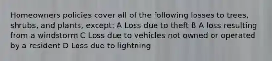 Homeowners policies cover all of the following losses to trees, shrubs, and plants, except: A Loss due to theft B A loss resulting from a windstorm C Loss due to vehicles not owned or operated by a resident D Loss due to lightning