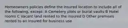 Homeowners policies define the insured location to include all of the following, except: A Cemetery plots or burial vaults B Hotel rooms C Vacant land rented to the insured D Other premises rented to an insured for business use